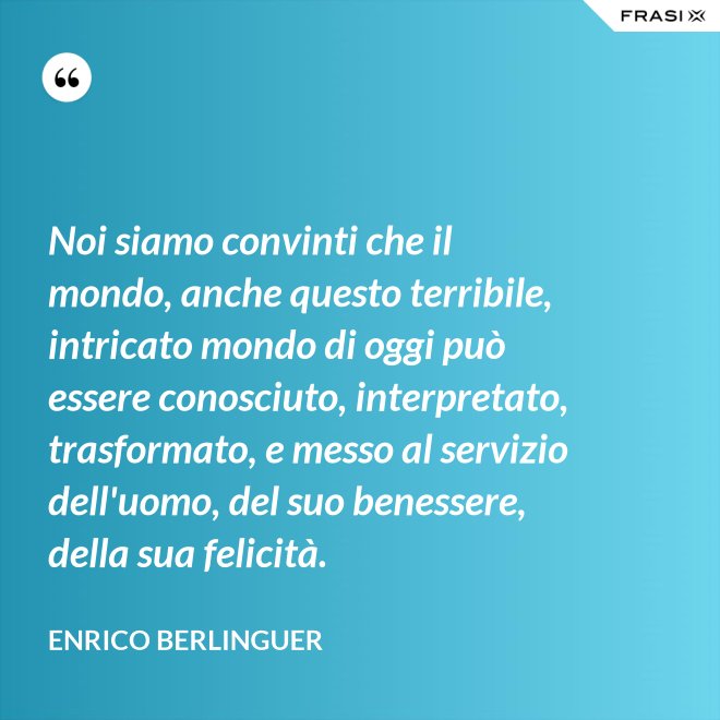 Noi siamo convinti che il mondo, anche questo terribile, intricato mondo di oggi può essere conosciuto, interpretato, trasformato, e messo al servizio dell'uomo, del suo benessere, della sua felicità. - Enrico Berlinguer