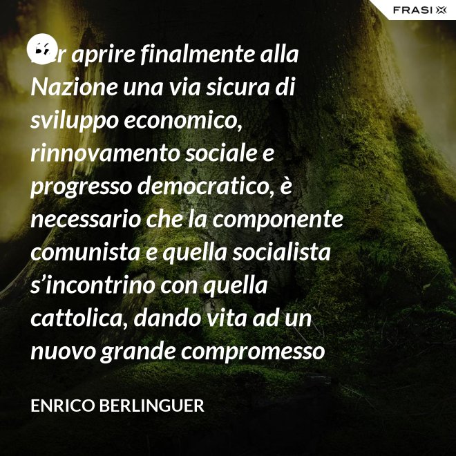 Per aprire finalmente alla Nazione una via sicura di sviluppo economico, rinnovamento sociale e progresso democratico, è necessario che la componente comunista e quella socialista s’incontrino con quella cattolica, dando vita ad un nuovo grande compromesso storico. - Enrico Berlinguer