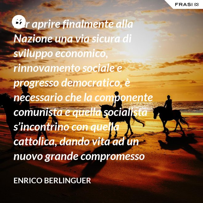 Per aprire finalmente alla Nazione una via sicura di sviluppo economico, rinnovamento sociale e progresso democratico, è necessario che la componente comunista e quella socialista s’incontrino con quella cattolica, dando vita ad un nuovo grande compromesso storico. - Enrico Berlinguer