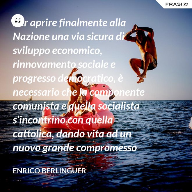 Per aprire finalmente alla Nazione una via sicura di sviluppo economico, rinnovamento sociale e progresso democratico, è necessario che la componente comunista e quella socialista s’incontrino con quella cattolica, dando vita ad un nuovo grande compromesso storico. - Enrico Berlinguer
