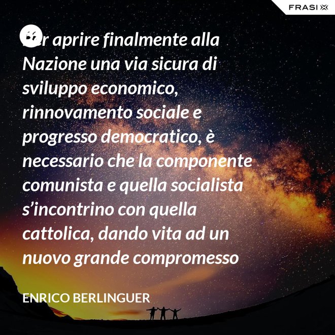 Per aprire finalmente alla Nazione una via sicura di sviluppo economico, rinnovamento sociale e progresso democratico, è necessario che la componente comunista e quella socialista s’incontrino con quella cattolica, dando vita ad un nuovo grande compromesso storico. - Enrico Berlinguer