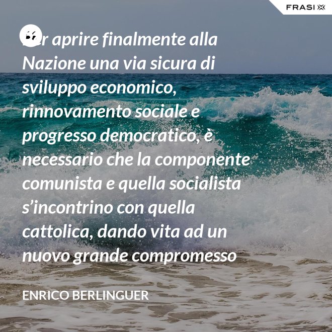 Per aprire finalmente alla Nazione una via sicura di sviluppo economico, rinnovamento sociale e progresso democratico, è necessario che la componente comunista e quella socialista s’incontrino con quella cattolica, dando vita ad un nuovo grande compromesso storico. - Enrico Berlinguer