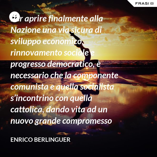 Per aprire finalmente alla Nazione una via sicura di sviluppo economico, rinnovamento sociale e progresso democratico, è necessario che la componente comunista e quella socialista s’incontrino con quella cattolica, dando vita ad un nuovo grande compromesso storico. - Enrico Berlinguer