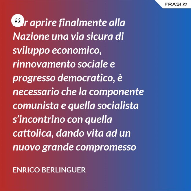 Per aprire finalmente alla Nazione una via sicura di sviluppo economico, rinnovamento sociale e progresso democratico, è necessario che la componente comunista e quella socialista s’incontrino con quella cattolica, dando vita ad un nuovo grande compromesso storico. - Enrico Berlinguer