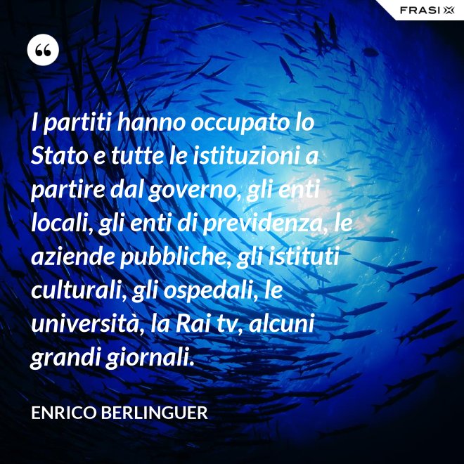 I partiti hanno occupato lo Stato e tutte le istituzioni a partire dal governo, gli enti locali, gli enti di previdenza, le aziende pubbliche, gli istituti culturali, gli ospedali, le università, la Rai tv, alcuni grandi giornali. - Enrico Berlinguer
