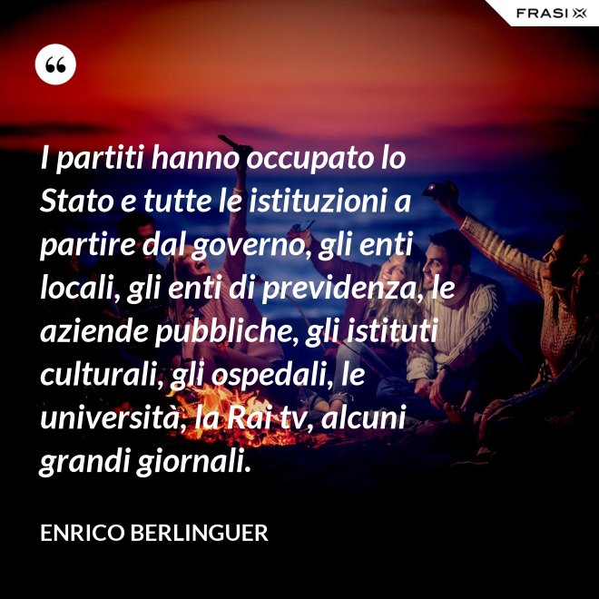 I partiti hanno occupato lo Stato e tutte le istituzioni a partire dal governo, gli enti locali, gli enti di previdenza, le aziende pubbliche, gli istituti culturali, gli ospedali, le università, la Rai tv, alcuni grandi giornali. - Enrico Berlinguer