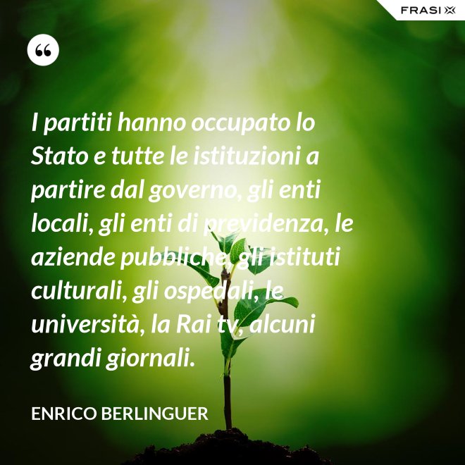 I partiti hanno occupato lo Stato e tutte le istituzioni a partire dal governo, gli enti locali, gli enti di previdenza, le aziende pubbliche, gli istituti culturali, gli ospedali, le università, la Rai tv, alcuni grandi giornali. - Enrico Berlinguer