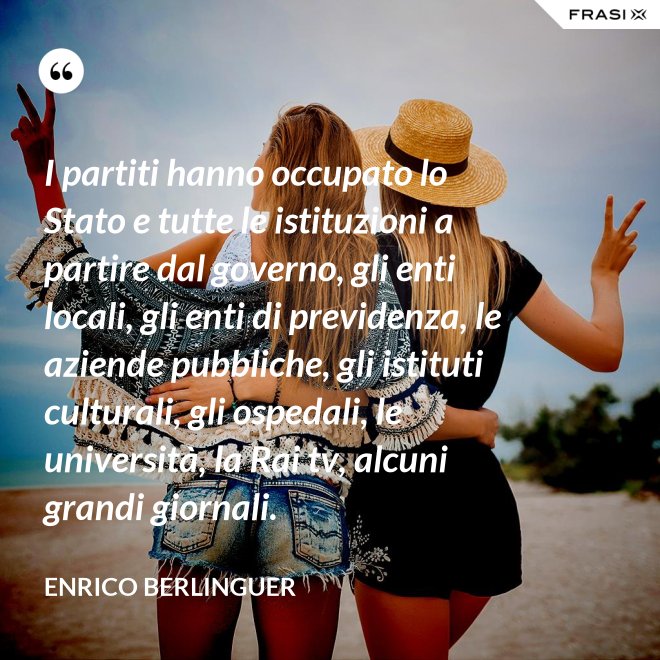 I partiti hanno occupato lo Stato e tutte le istituzioni a partire dal governo, gli enti locali, gli enti di previdenza, le aziende pubbliche, gli istituti culturali, gli ospedali, le università, la Rai tv, alcuni grandi giornali. - Enrico Berlinguer