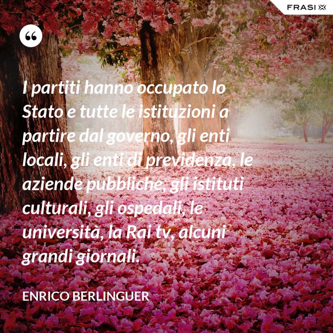 I partiti hanno occupato lo Stato e tutte le istituzioni a partire dal governo, gli enti locali, gli enti di previdenza, le aziende pubbliche, gli istituti culturali, gli ospedali, le università, la Rai tv, alcuni grandi giornali. - Enrico Berlinguer