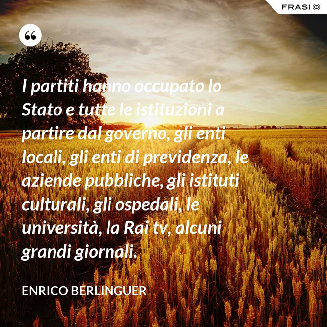 I partiti hanno occupato lo Stato e tutte le istituzioni a partire dal governo, gli enti locali, gli enti di previdenza, le aziende pubbliche, gli istituti culturali, gli ospedali, le università, la Rai tv, alcuni grandi giornali. - Enrico Berlinguer