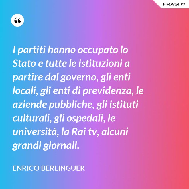 I partiti hanno occupato lo Stato e tutte le istituzioni a partire dal governo, gli enti locali, gli enti di previdenza, le aziende pubbliche, gli istituti culturali, gli ospedali, le università, la Rai tv, alcuni grandi giornali. - Enrico Berlinguer