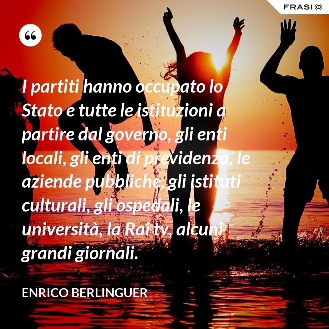 I partiti hanno occupato lo Stato e tutte le istituzioni a partire dal governo, gli enti locali, gli enti di previdenza, le aziende pubbliche, gli istituti culturali, gli ospedali, le università, la Rai tv, alcuni grandi giornali. - Enrico Berlinguer
