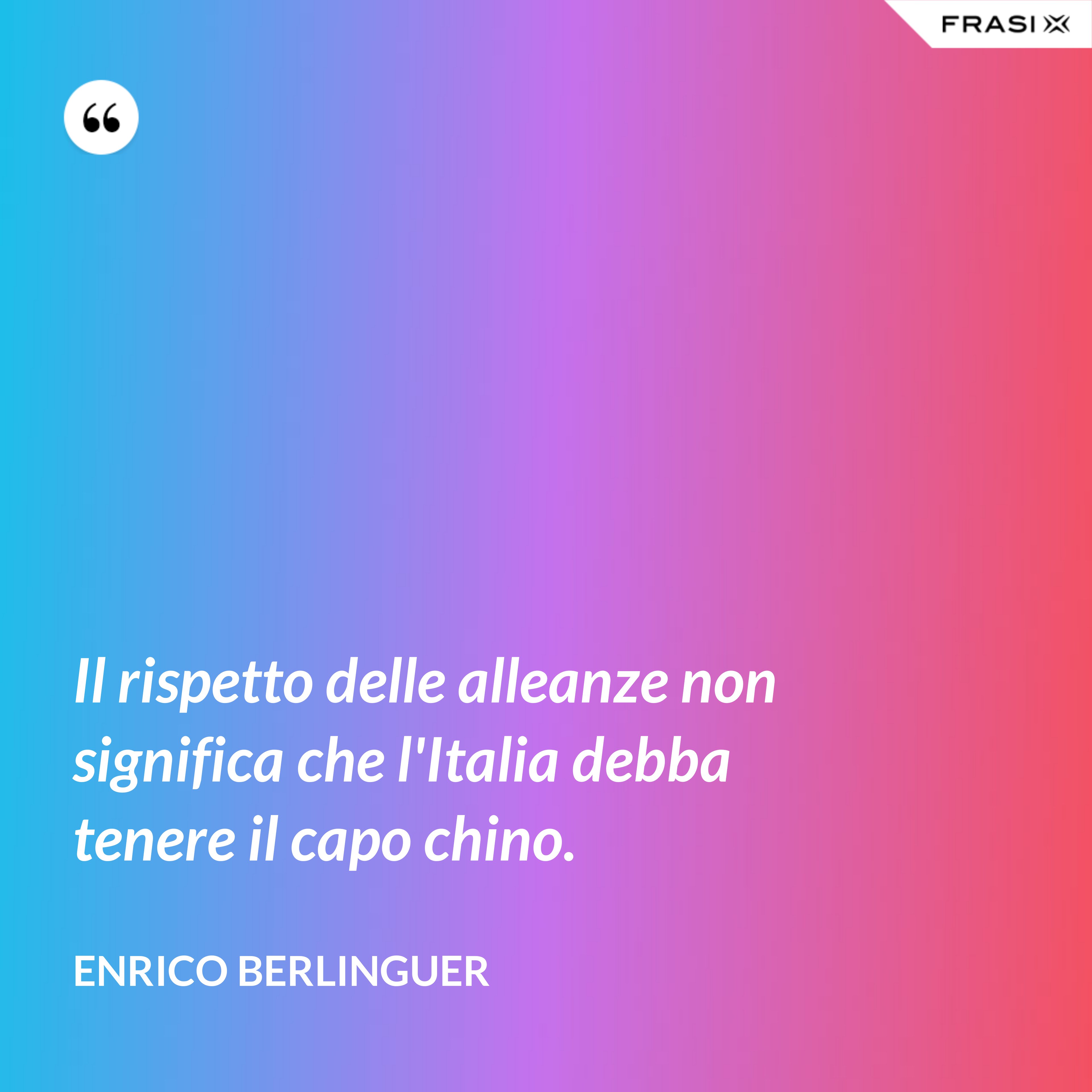 Il rispetto delle alleanze non significa che l'Italia debba tenere il capo chino. - Enrico Berlinguer