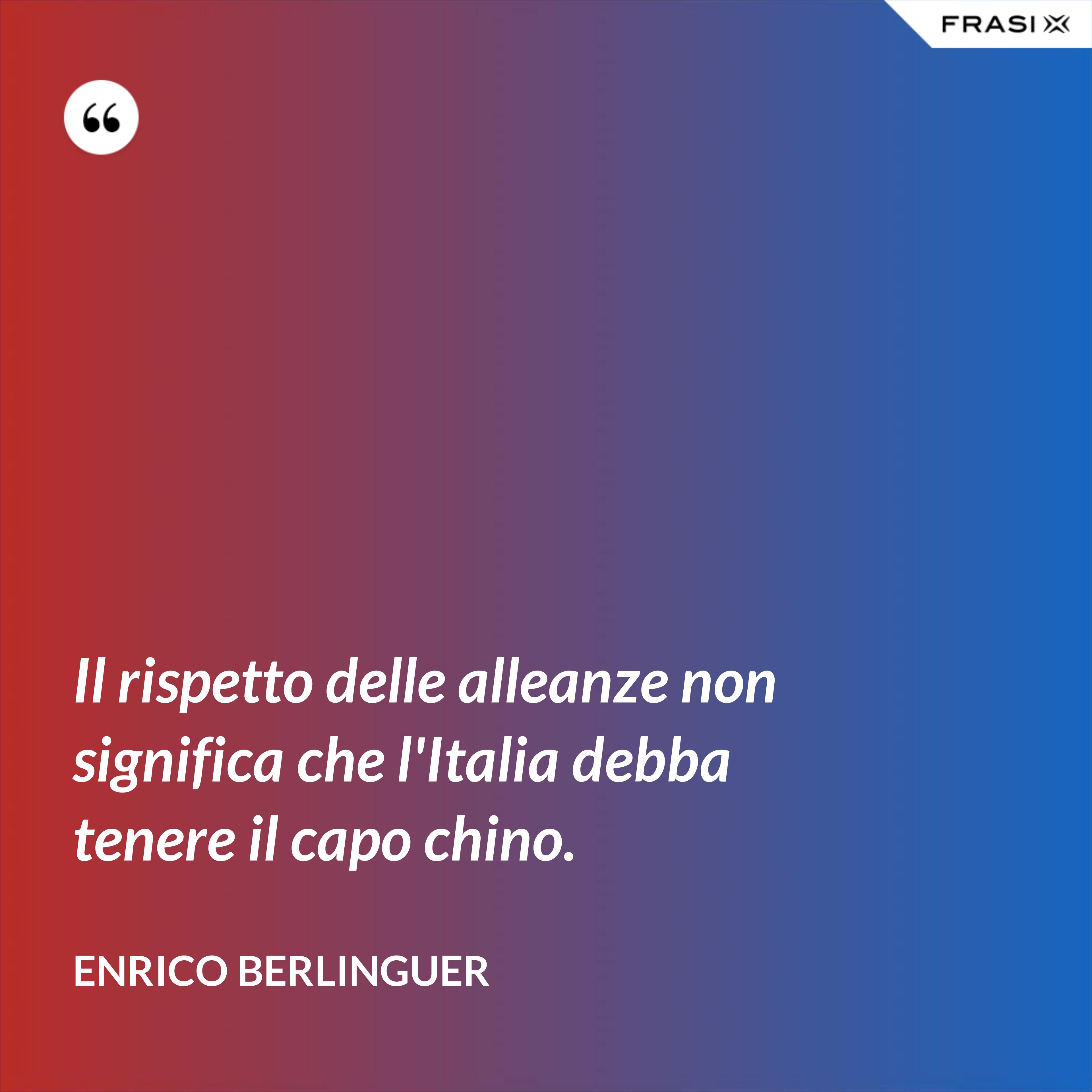 Il rispetto delle alleanze non significa che l'Italia debba tenere il capo chino. - Enrico Berlinguer