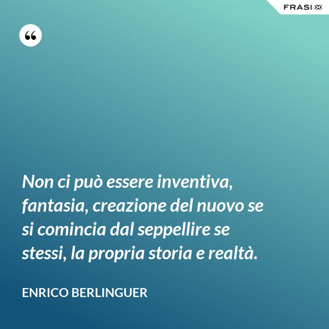 Non ci può essere inventiva, fantasia, creazione del nuovo se si comincia dal seppellire se stessi, la propria storia e realtà. - Enrico Berlinguer