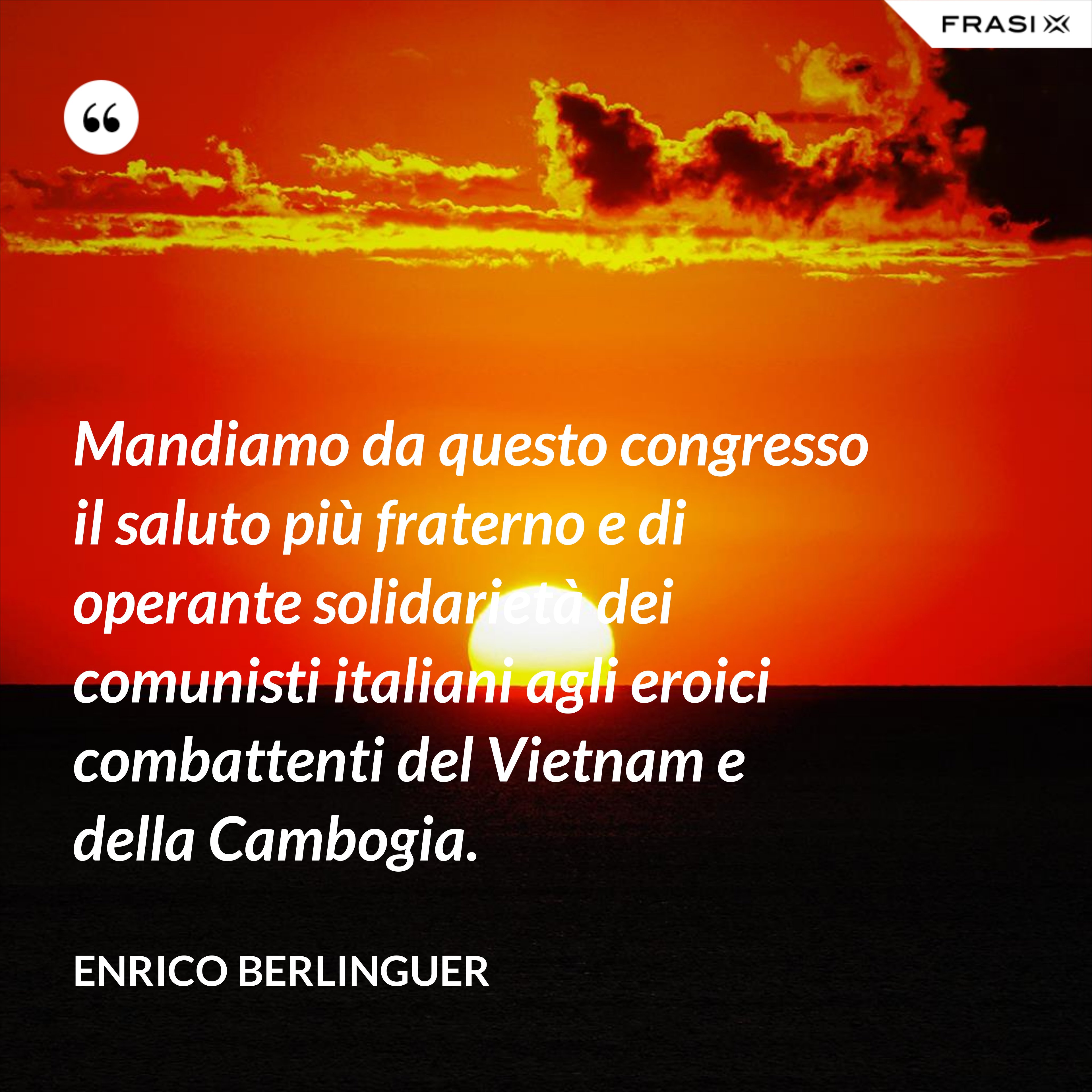 Mandiamo da questo congresso il saluto più fraterno e di operante solidarietà dei comunisti italiani agli eroici combattenti del Vietnam e della Cambogia. - Enrico Berlinguer