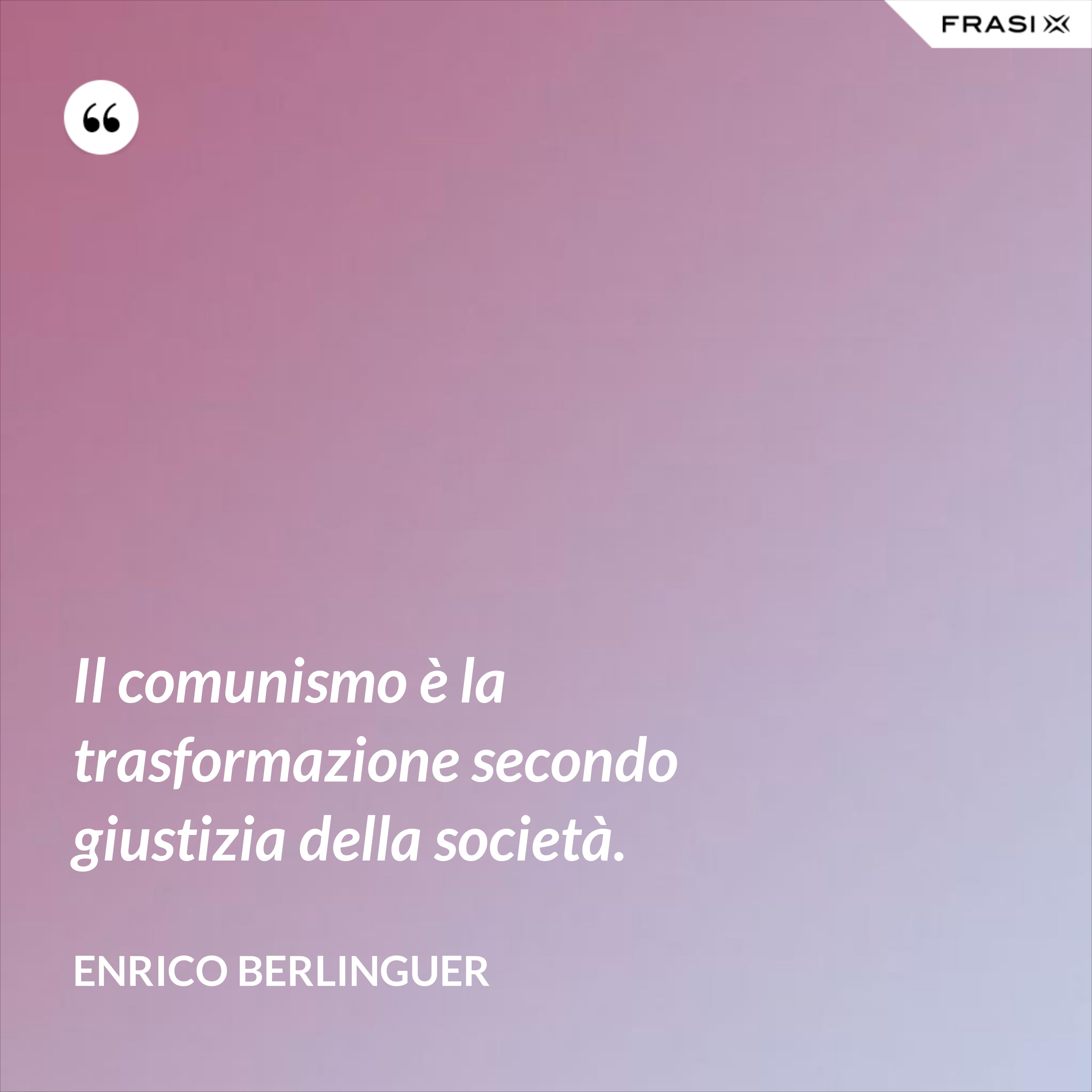 Il comunismo è la trasformazione secondo giustizia della società. - Enrico Berlinguer