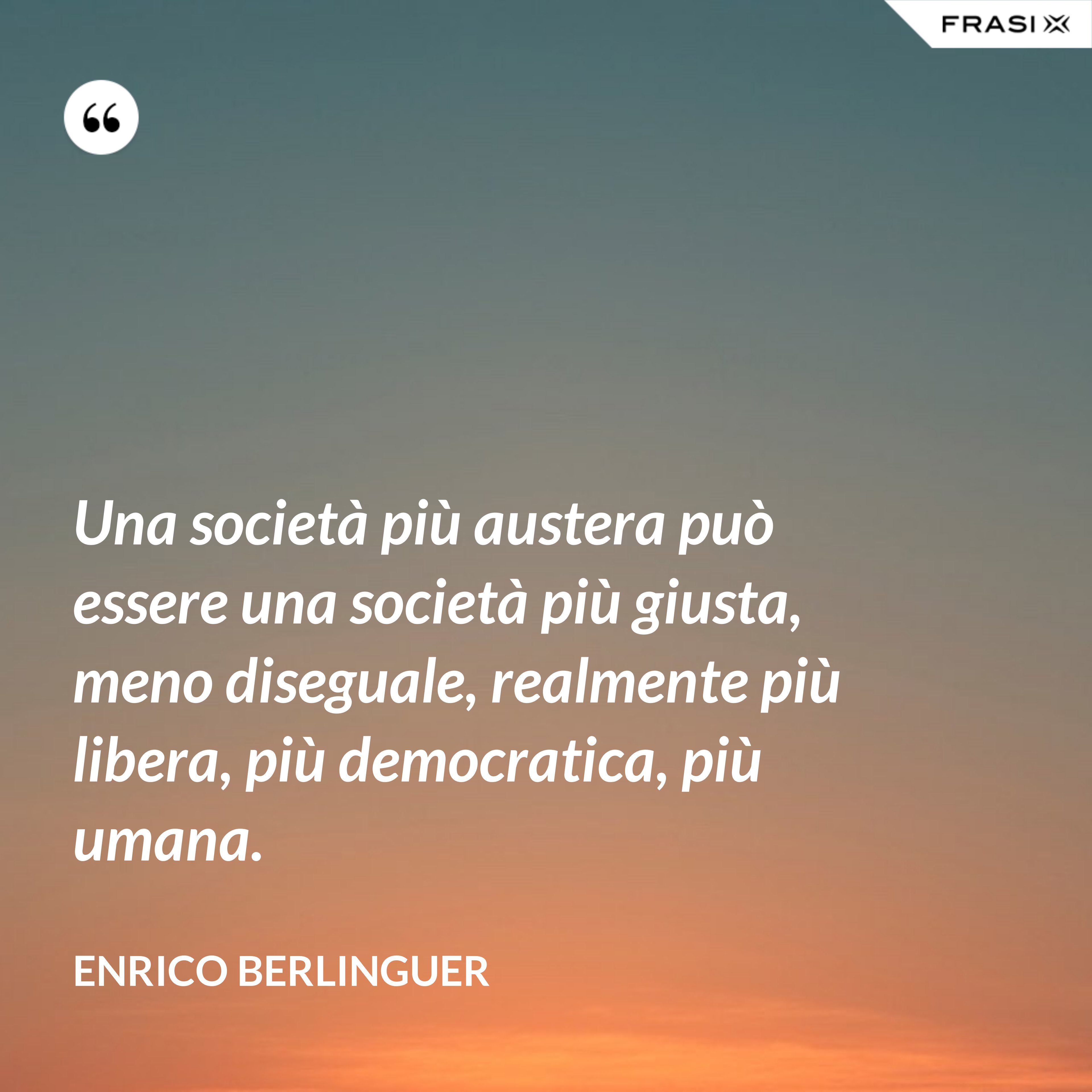 Una società più austera può essere una società più giusta, meno diseguale, realmente più libera, più democratica, più umana. - Enrico Berlinguer