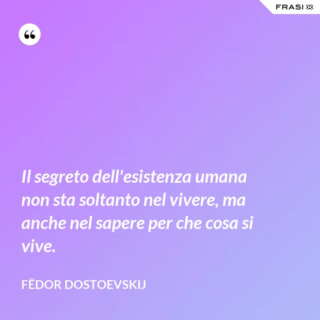 Il segreto dell'esistenza umana non sta soltanto nel vivere, ma anche nel sapere per che cosa si vive. - Fëdor Dostoevskij