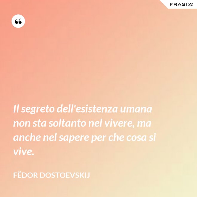 Il segreto dell'esistenza umana non sta soltanto nel vivere, ma anche nel sapere per che cosa si vive. - Fëdor Dostoevskij