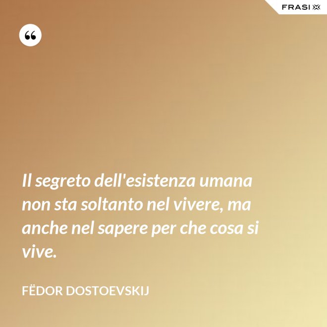 Il segreto dell'esistenza umana non sta soltanto nel vivere, ma anche nel sapere per che cosa si vive. - Fëdor Dostoevskij