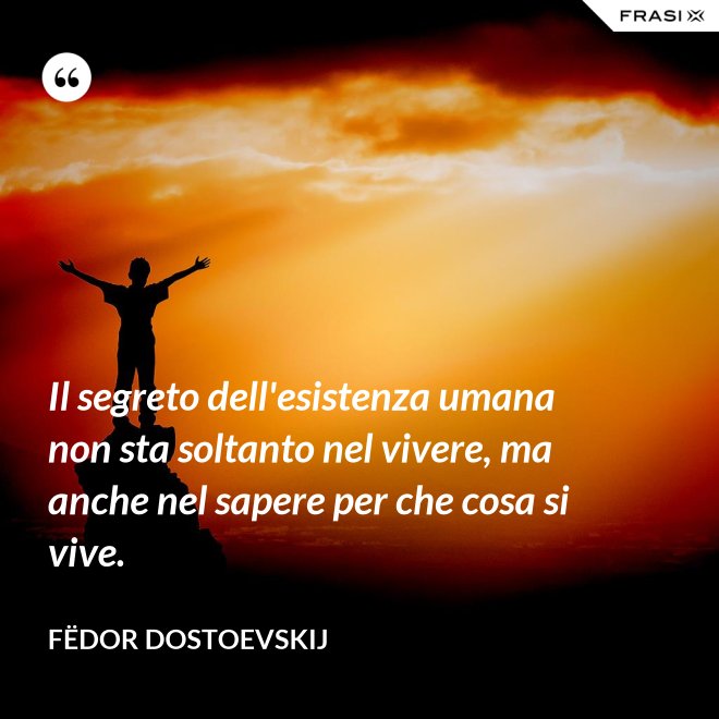 Il segreto dell'esistenza umana non sta soltanto nel vivere, ma anche nel sapere per che cosa si vive. - Fëdor Dostoevskij
