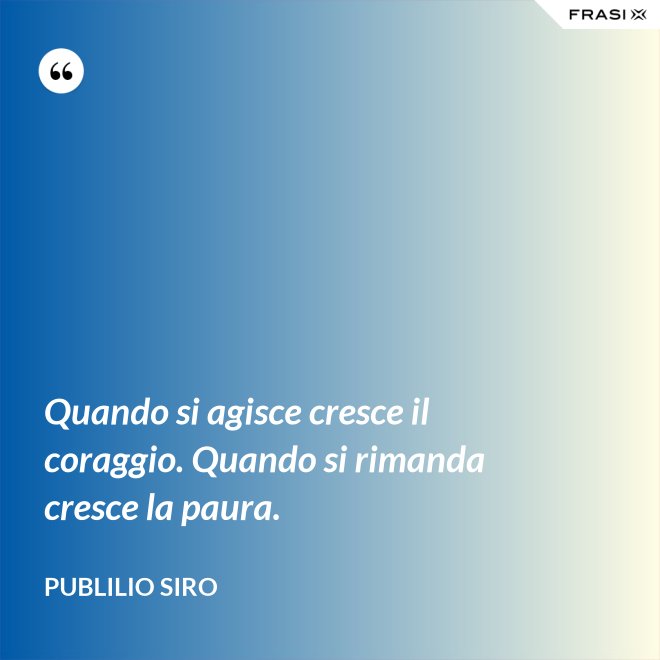 Quando si agisce cresce il coraggio. Quando si rimanda cresce la paura. - Publilio Siro