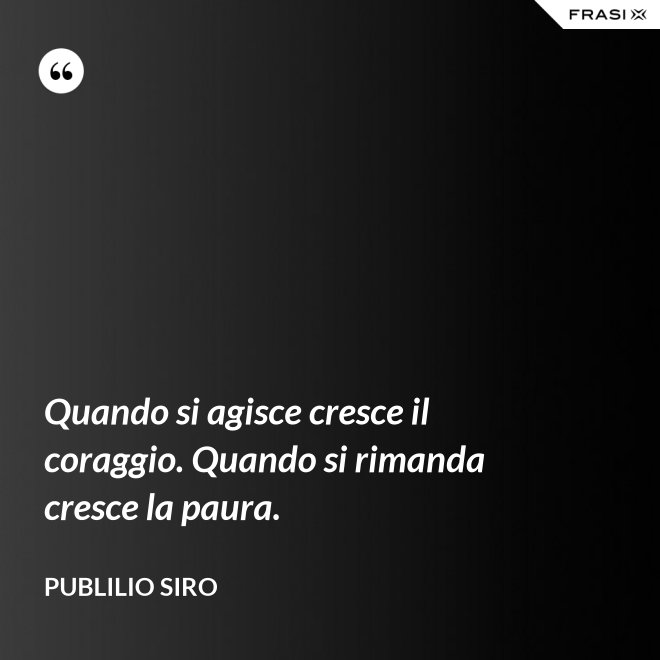 Quando si agisce cresce il coraggio. Quando si rimanda cresce la paura. - Publilio Siro