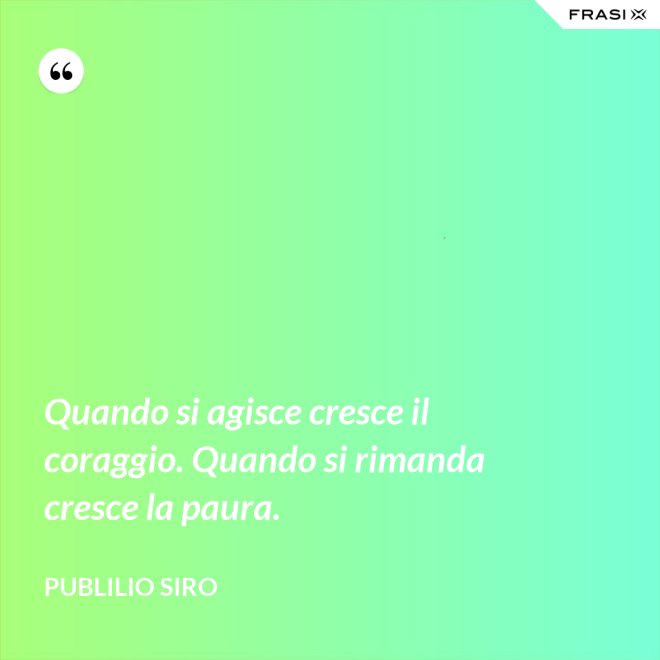 Quando si agisce cresce il coraggio. Quando si rimanda cresce la paura. - Publilio Siro