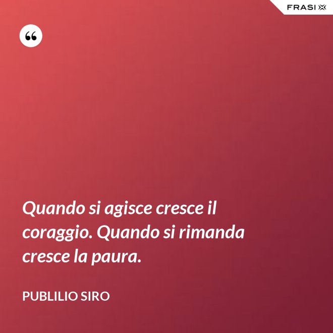 Quando si agisce cresce il coraggio. Quando si rimanda cresce la paura. - Publilio Siro