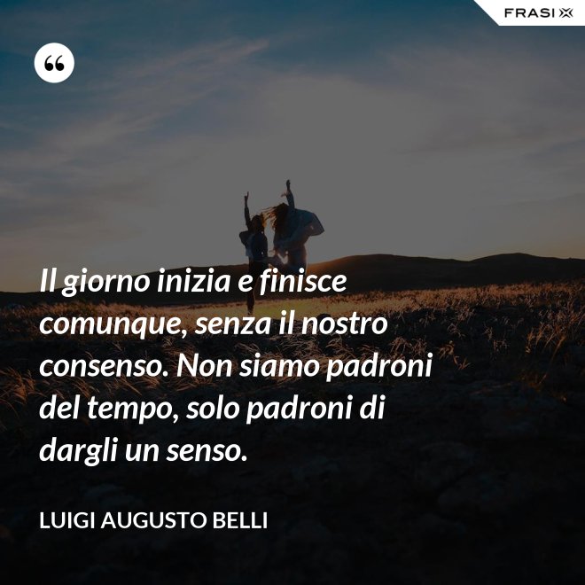 Il giorno inizia e finisce comunque, senza il nostro consenso. Non siamo padroni del tempo, solo padroni di dargli un senso. - Luigi Augusto Belli