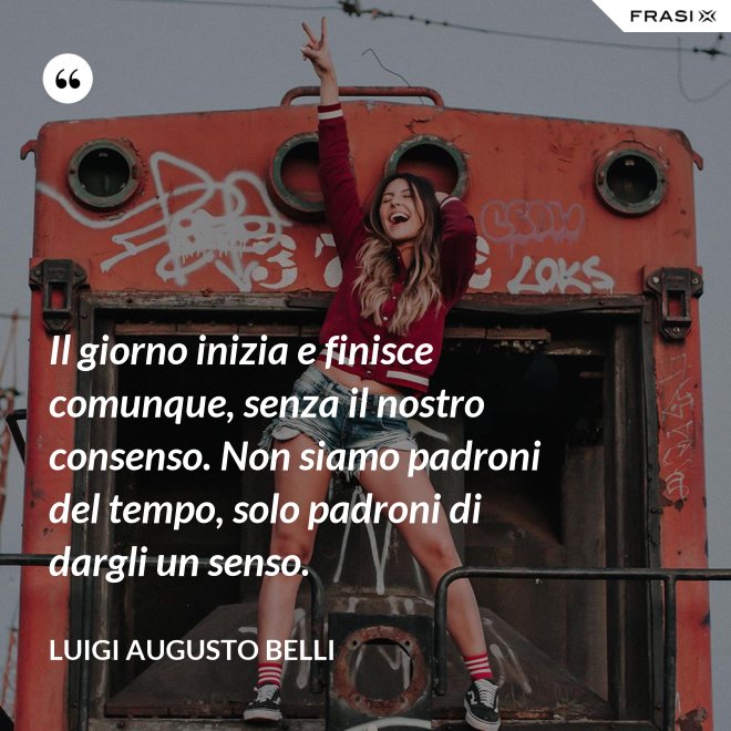 Il giorno inizia e finisce comunque, senza il nostro consenso. Non siamo padroni del tempo, solo padroni di dargli un senso. - Luigi Augusto Belli