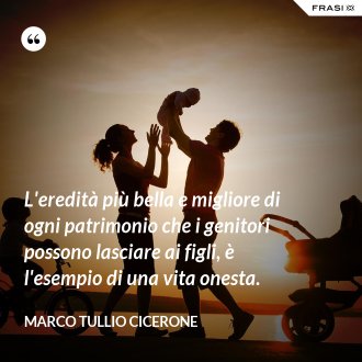 L'eredità più bella e migliore di ogni patrimonio che i genitori possono lasciare ai figli, è l'esempio di una vita onesta. - Marco Tullio Cicerone