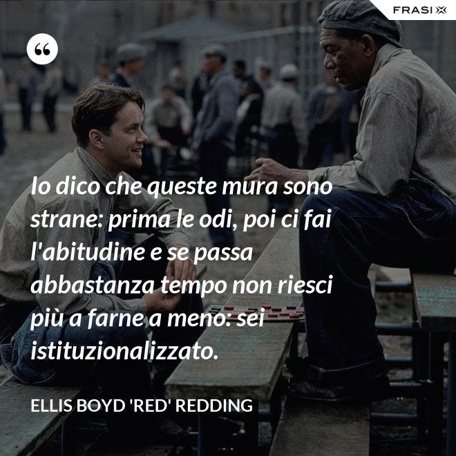 Io dico che queste mura sono strane: prima le odi, poi ci fai l'abitudine e se passa abbastanza tempo non riesci più a farne a meno: sei istituzionalizzato. - Ellis Boyd 'Red' Redding