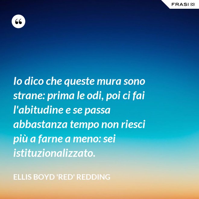 Io dico che queste mura sono strane: prima le odi, poi ci fai l'abitudine e se passa abbastanza tempo non riesci più a farne a meno: sei istituzionalizzato. - Ellis Boyd 'Red' Redding