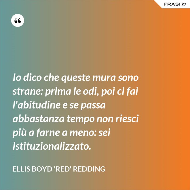 Io dico che queste mura sono strane: prima le odi, poi ci fai l'abitudine e se passa abbastanza tempo non riesci più a farne a meno: sei istituzionalizzato. - Ellis Boyd 'Red' Redding