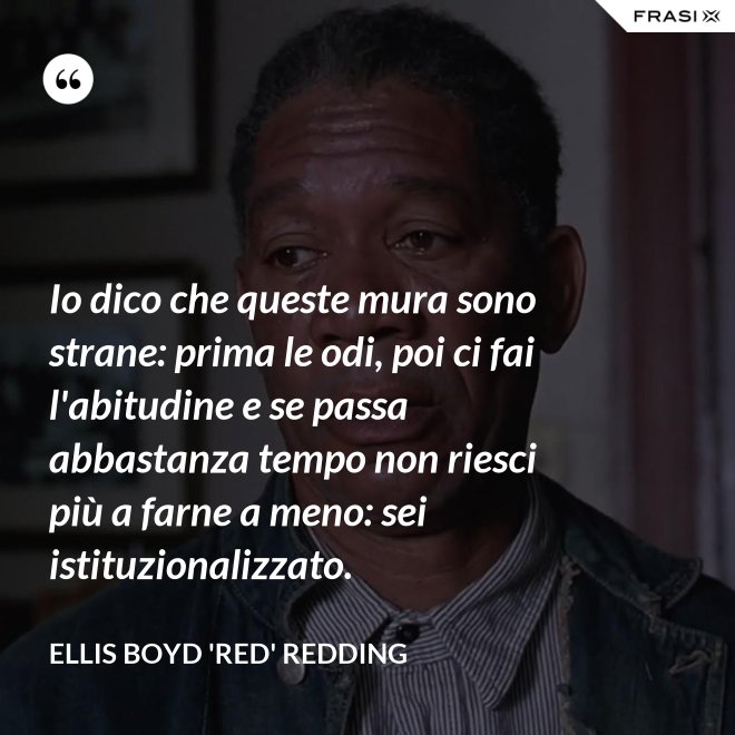 Io dico che queste mura sono strane: prima le odi, poi ci fai l'abitudine e se passa abbastanza tempo non riesci più a farne a meno: sei istituzionalizzato. - Ellis Boyd 'Red' Redding
