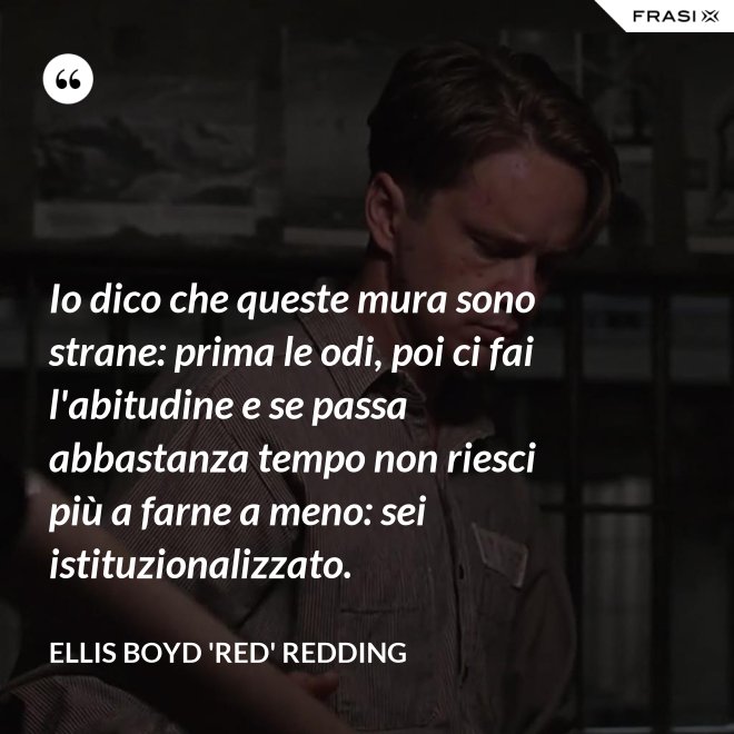 Io dico che queste mura sono strane: prima le odi, poi ci fai l'abitudine e se passa abbastanza tempo non riesci più a farne a meno: sei istituzionalizzato. - Ellis Boyd 'Red' Redding