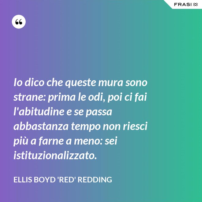 Io dico che queste mura sono strane: prima le odi, poi ci fai l'abitudine e se passa abbastanza tempo non riesci più a farne a meno: sei istituzionalizzato. - Ellis Boyd 'Red' Redding