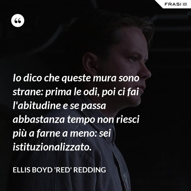 Io dico che queste mura sono strane: prima le odi, poi ci fai l'abitudine e se passa abbastanza tempo non riesci più a farne a meno: sei istituzionalizzato. - Ellis Boyd 'Red' Redding