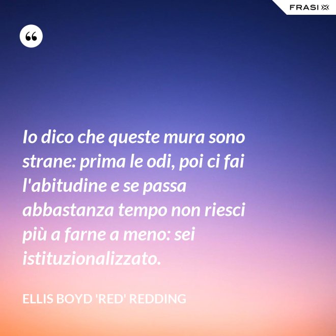 Io dico che queste mura sono strane: prima le odi, poi ci fai l'abitudine e se passa abbastanza tempo non riesci più a farne a meno: sei istituzionalizzato. - Ellis Boyd 'Red' Redding