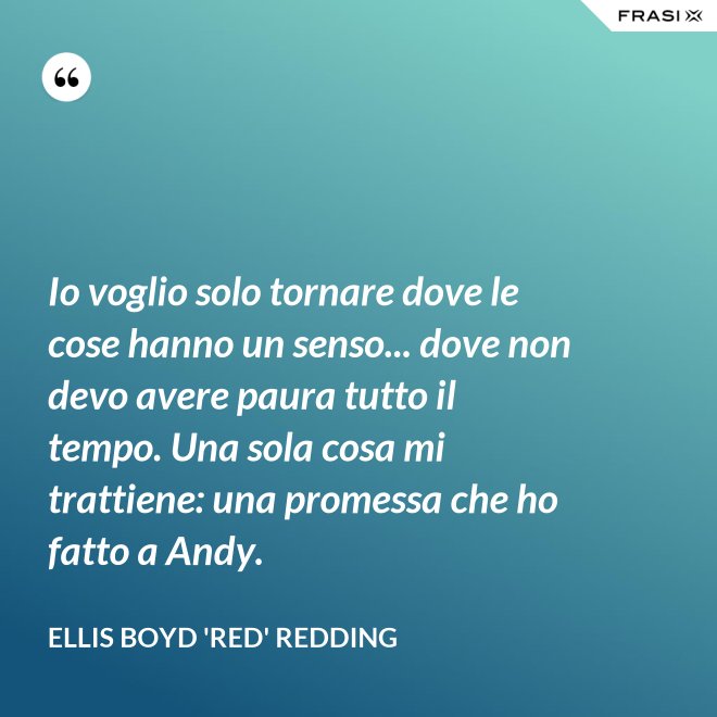Io voglio solo tornare dove le cose hanno un senso... dove non devo avere paura tutto il tempo. Una sola cosa mi trattiene: una promessa che ho fatto a Andy. - Ellis Boyd 'Red' Redding