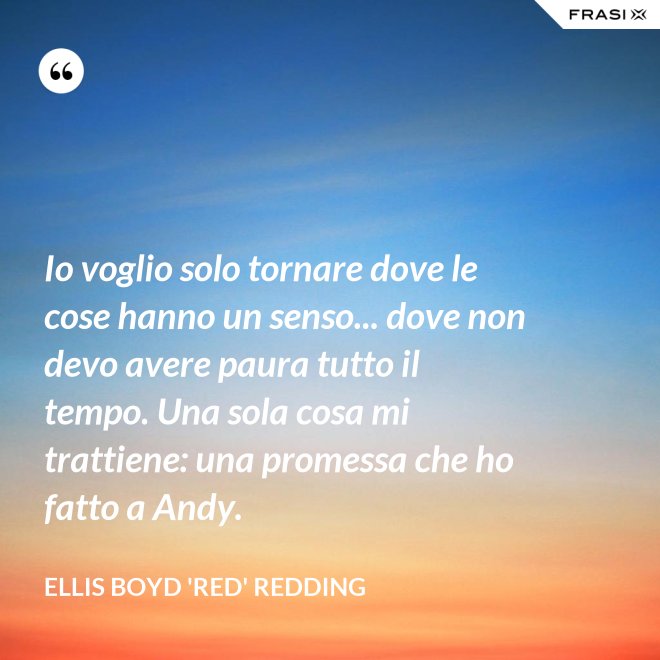 Io voglio solo tornare dove le cose hanno un senso... dove non devo avere paura tutto il tempo. Una sola cosa mi trattiene: una promessa che ho fatto a Andy. - Ellis Boyd 'Red' Redding