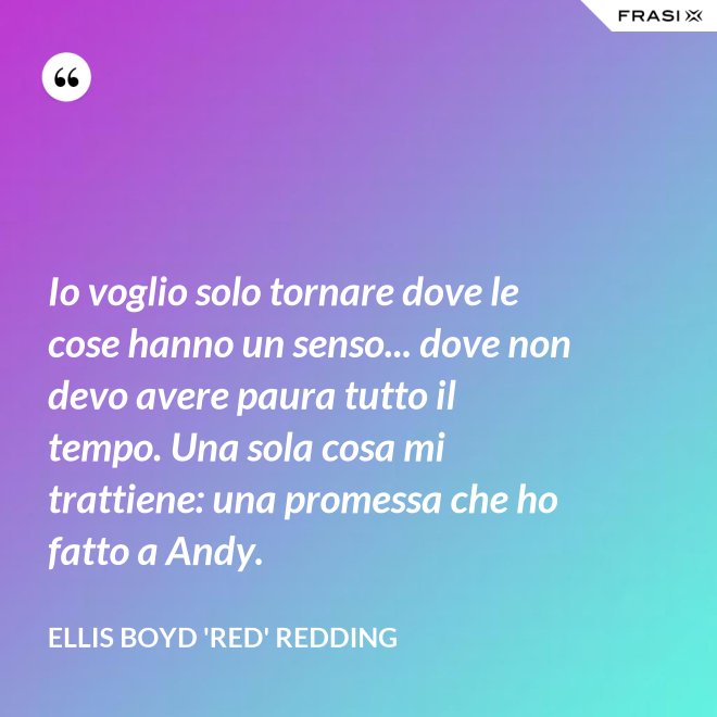 Io voglio solo tornare dove le cose hanno un senso... dove non devo avere paura tutto il tempo. Una sola cosa mi trattiene: una promessa che ho fatto a Andy. - Ellis Boyd 'Red' Redding