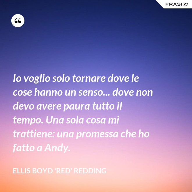 Io voglio solo tornare dove le cose hanno un senso... dove non devo avere paura tutto il tempo. Una sola cosa mi trattiene: una promessa che ho fatto a Andy. - Ellis Boyd 'Red' Redding