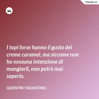 I topi forse hanno il gusto del creme caramel, ma siccome non ho nessuna intenzione di mangiarli, non potrò mai saperlo. - Quentin Tarantino