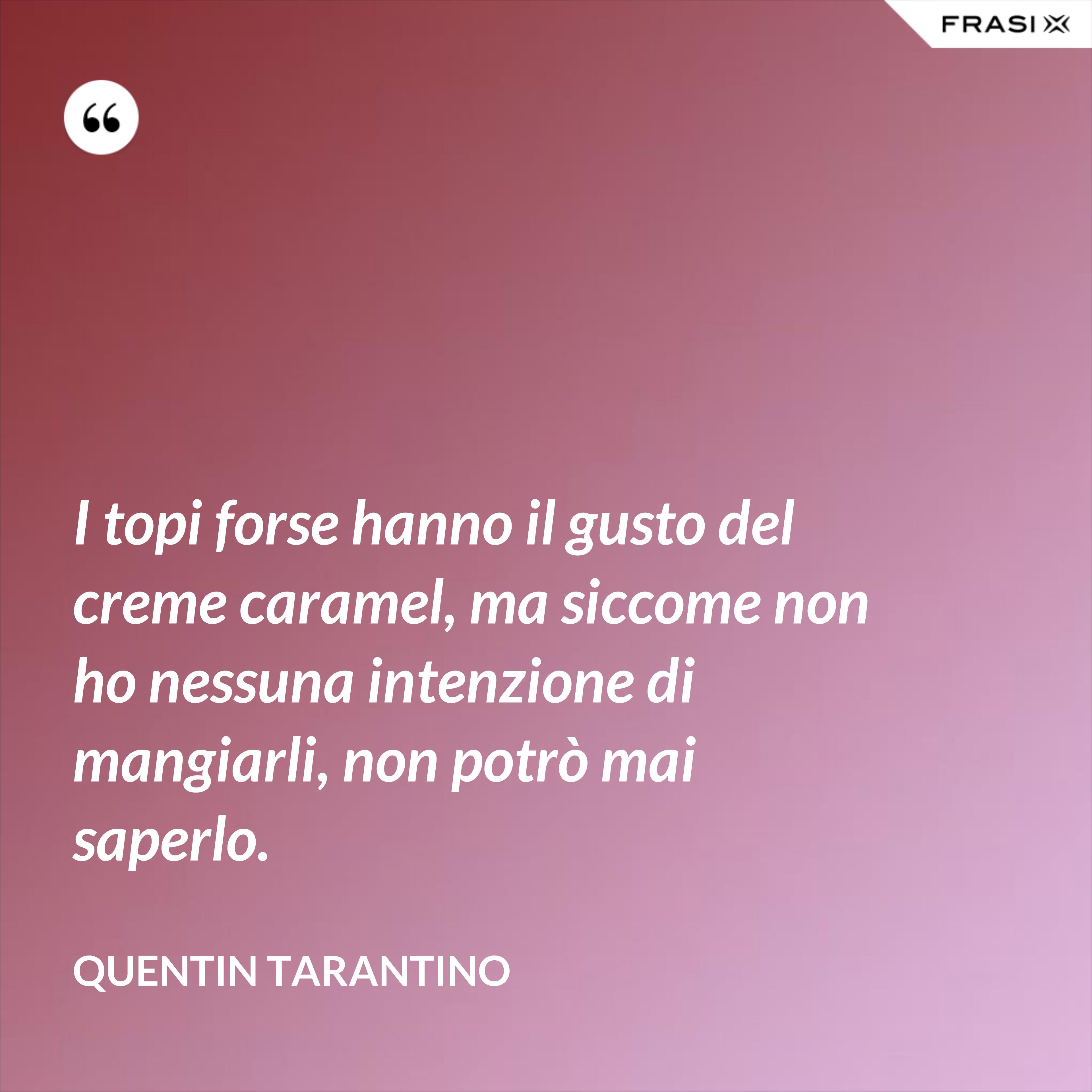 I topi forse hanno il gusto del creme caramel, ma siccome non ho nessuna intenzione di mangiarli, non potrò mai saperlo. - Quentin Tarantino