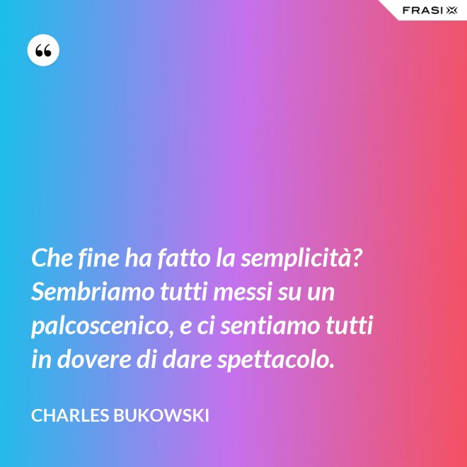 Che fine ha fatto la semplicità? Sembriamo tutti messi su un palcoscenico, e ci sentiamo tutti in dovere di dare spettacolo. - Charles Bukowski