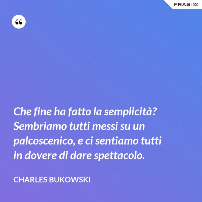 Che fine ha fatto la semplicità? Sembriamo tutti messi su un palcoscenico, e ci sentiamo tutti in dovere di dare spettacolo. - Charles Bukowski