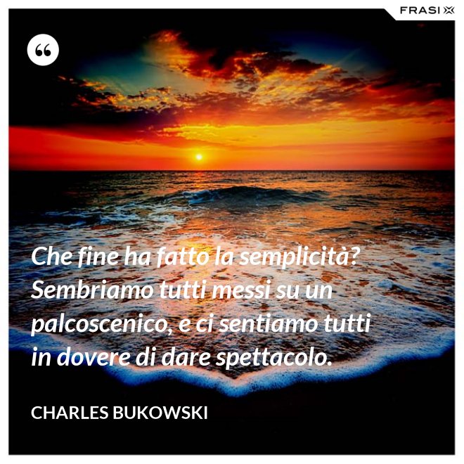 Che fine ha fatto la semplicità? Sembriamo tutti messi su un palcoscenico, e ci sentiamo tutti in dovere di dare spettacolo. - Charles Bukowski